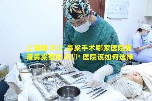 上海隆 🐠 鼻梁手术哪家医院靠谱鼻梁整形 💮 医院该如何选择呢